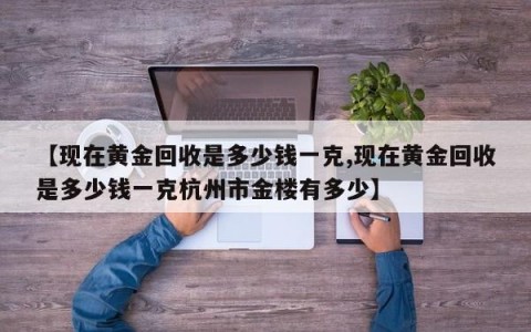 【现在黄金回收是多少钱一克,现在黄金回收是多少钱一克杭州市金楼有多少】