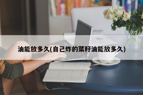 油能放多久(自己炸的菜籽油能放多久)
