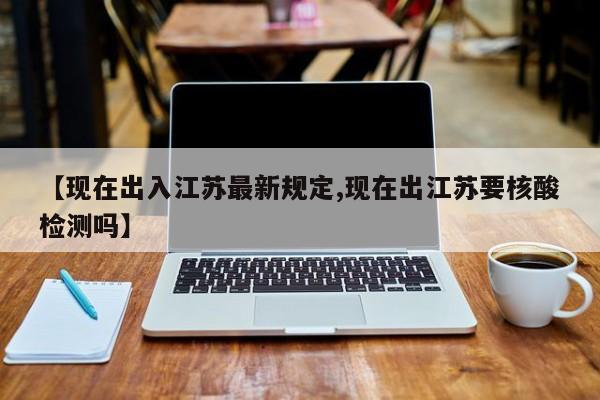 【现在出入江苏最新规定,现在出江苏要核酸检测吗】
