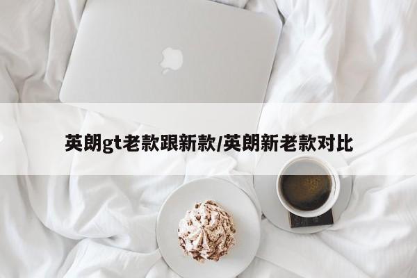 英朗gt老款跟新款/英朗新老款对比
