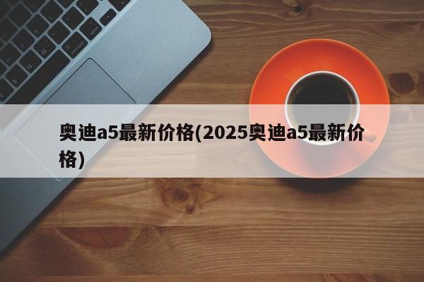 奥迪a5最新价格(2025奥迪a5最新价格)