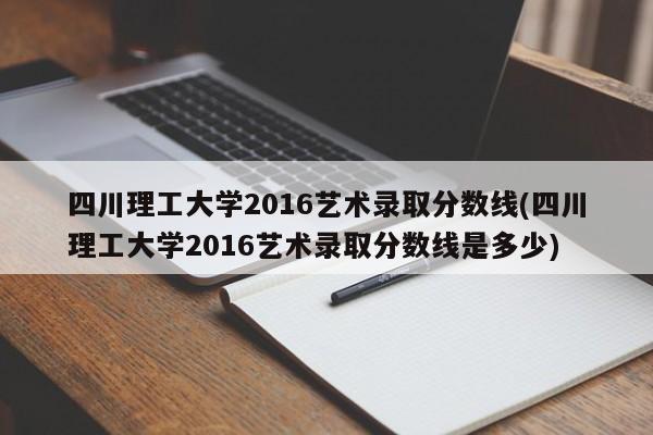 四川理工大学2016艺术录取分数线(四川理工大学2016艺术录取分数线是多少)