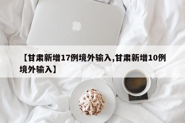 【甘肃新增17例境外输入,甘肃新增10例境外输入】
