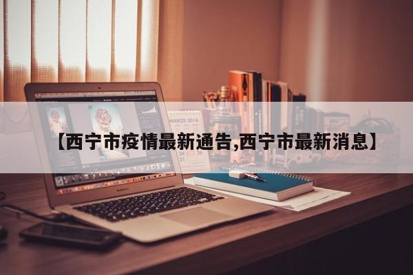 【西宁市疫情最新通告,西宁市最新消息】