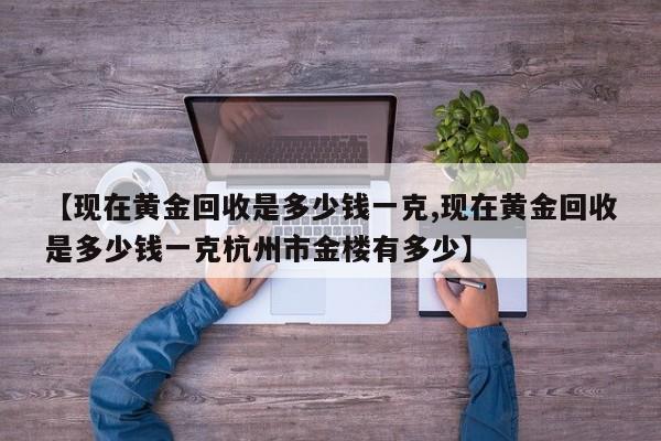 【现在黄金回收是多少钱一克,现在黄金回收是多少钱一克杭州市金楼有多少】