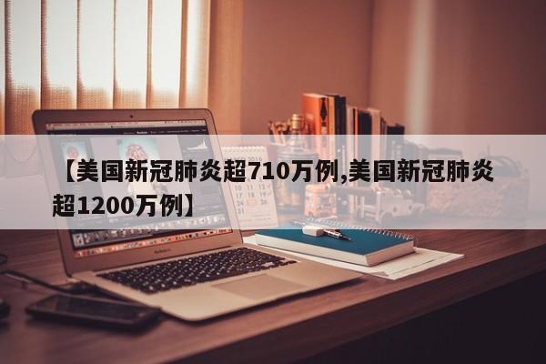 【美国新冠肺炎超710万例,美国新冠肺炎超1200万例】