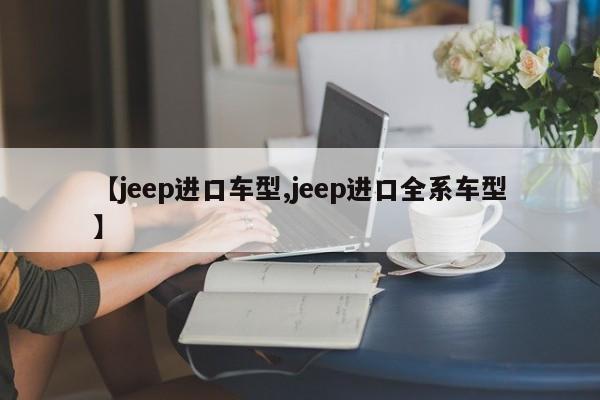 【jeep进口车型,jeep进口全系车型】