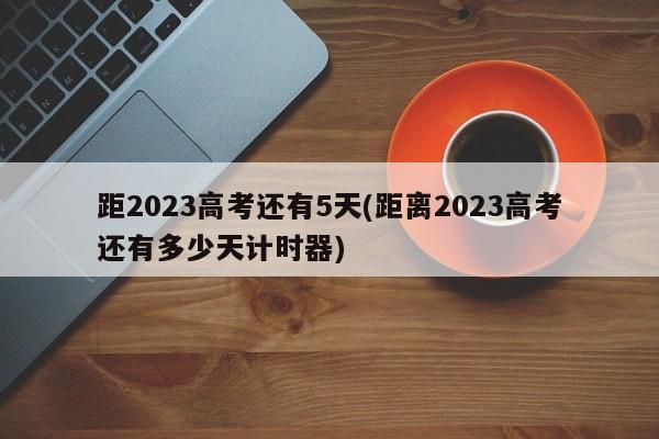 距2023高考还有5天(距离2023高考还有多少天计时器)