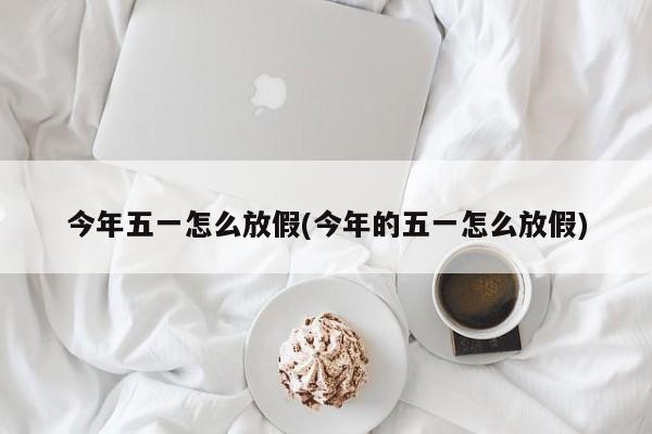 今年五一怎么放假(今年的五一怎么放假)