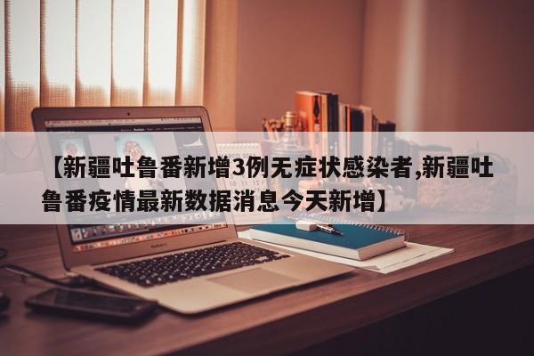 【新疆吐鲁番新增3例无症状感染者,新疆吐鲁番疫情最新数据消息今天新增】