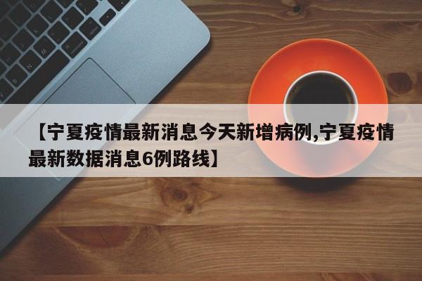 【宁夏疫情最新消息今天新增病例,宁夏疫情最新数据消息6例路线】