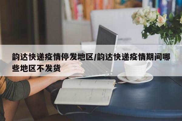 韵达快递疫情停发地区/韵达快递疫情期间哪些地区不发货