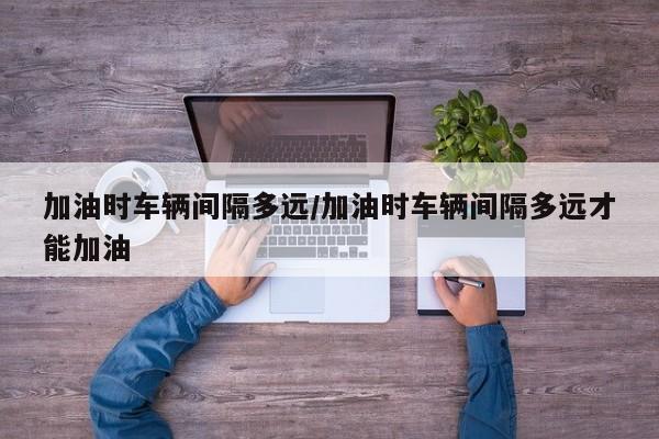 加油时车辆间隔多远/加油时车辆间隔多远才能加油