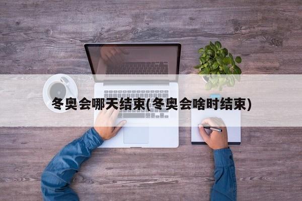 冬奥会哪天结束(冬奥会啥时结束)
