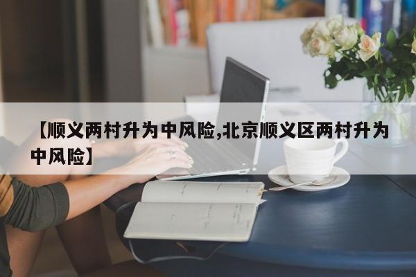 【顺义两村升为中风险,北京顺义区两村升为中风险】