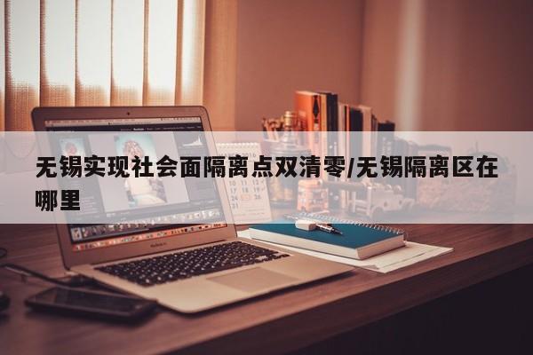 无锡实现社会面隔离点双清零/无锡隔离区在哪里