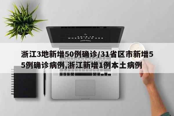 浙江3地新增50例确诊/31省区市新增55例确诊病例,浙江新增1例本土病例