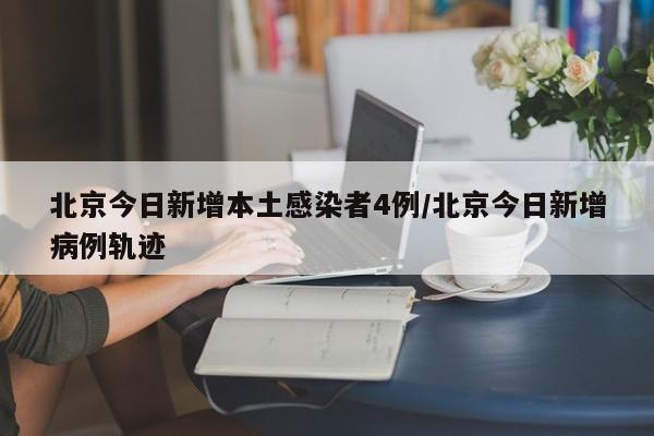 北京今日新增本土感染者4例/北京今日新增病例轨迹