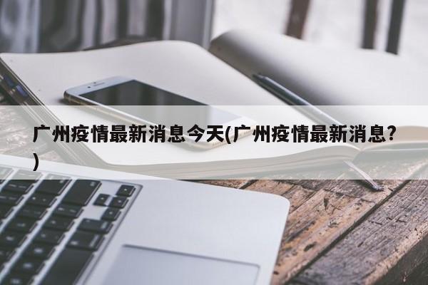 广州疫情最新消息今天(广州疫情最新消息?)