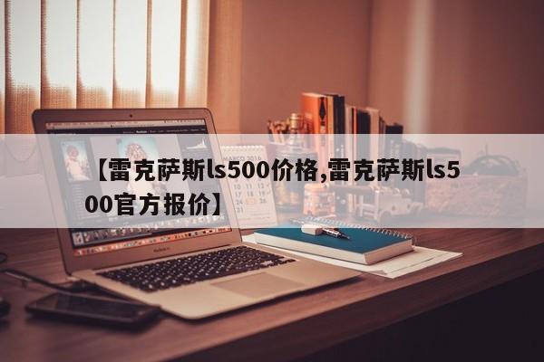 【雷克萨斯ls500价格,雷克萨斯ls500官方报价】