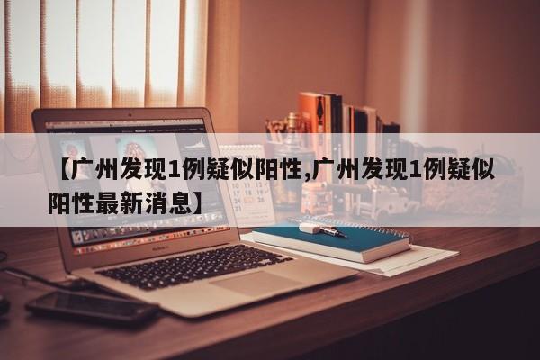 【广州发现1例疑似阳性,广州发现1例疑似阳性最新消息】