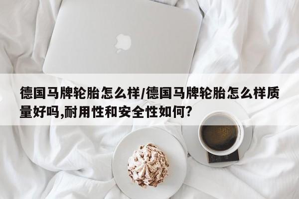 德国马牌轮胎怎么样/德国马牌轮胎怎么样质量好吗,耐用性和安全性如何?