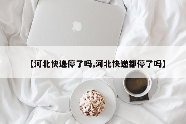 【河北快递停了吗,河北快递都停了吗】