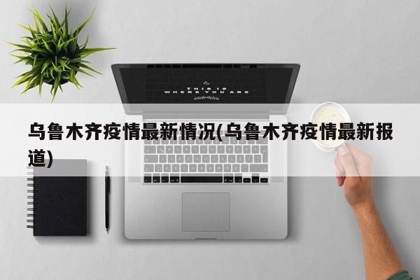 乌鲁木齐疫情最新情况(乌鲁木齐疫情最新报道)