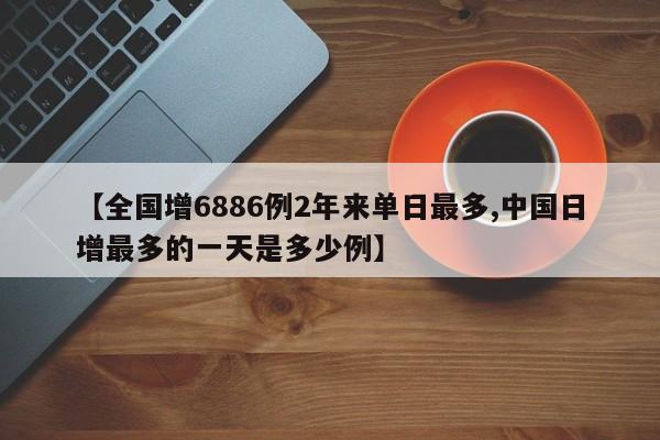 【全国增6886例2年来单日最多,中国日增最多的一天是多少例】