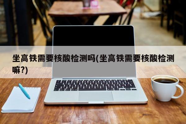 坐高铁需要核酸检测吗(坐高铁需要核酸检测嘛?)