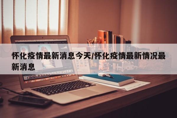 怀化疫情最新消息今天/怀化疫情最新情况最新消息