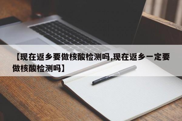 【现在返乡要做核酸检测吗,现在返乡一定要做核酸检测吗】