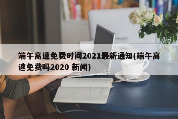 端午高速免费时间2021最新通知(端午高速免费吗2020 新闻)