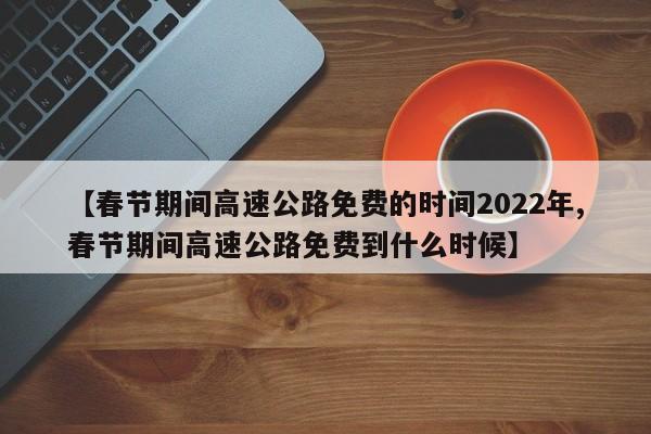 【春节期间高速公路免费的时间2022年,春节期间高速公路免费到什么时候】