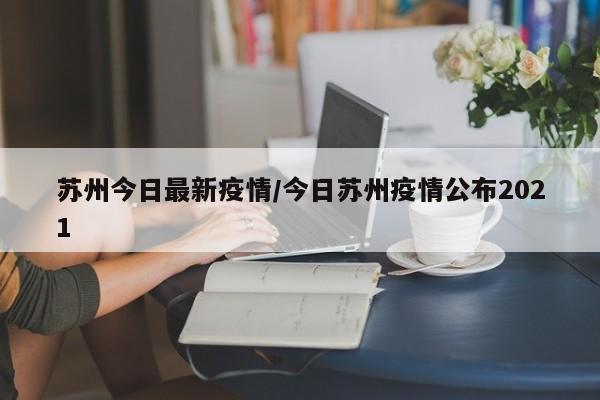 苏州今日最新疫情/今日苏州疫情公布2021