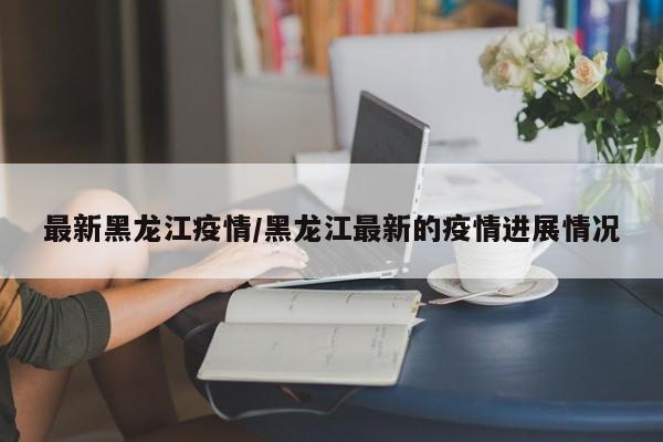 最新黑龙江疫情/黑龙江最新的疫情进展情况