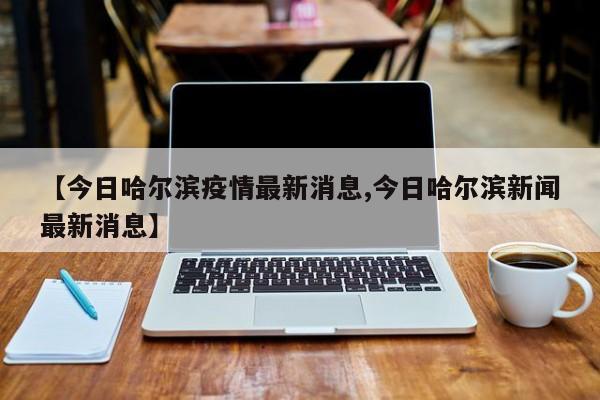 【今日哈尔滨疫情最新消息,今日哈尔滨新闻最新消息】