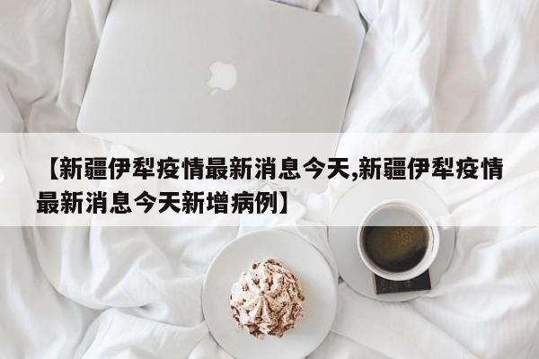 【新疆伊犁疫情最新消息今天,新疆伊犁疫情最新消息今天新增病例】