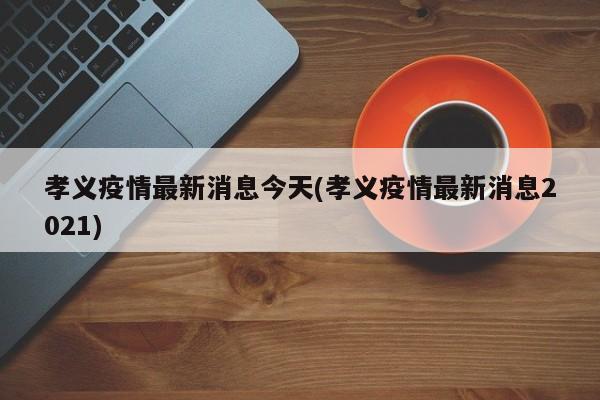 孝义疫情最新消息今天(孝义疫情最新消息2021)