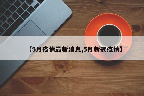 【5月疫情最新消息,5月新冠疫情】