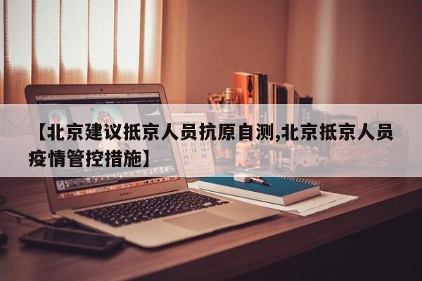 【北京建议抵京人员抗原自测,北京抵京人员疫情管控措施】