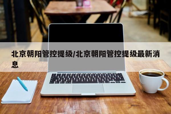 北京朝阳管控提级/北京朝阳管控提级最新消息