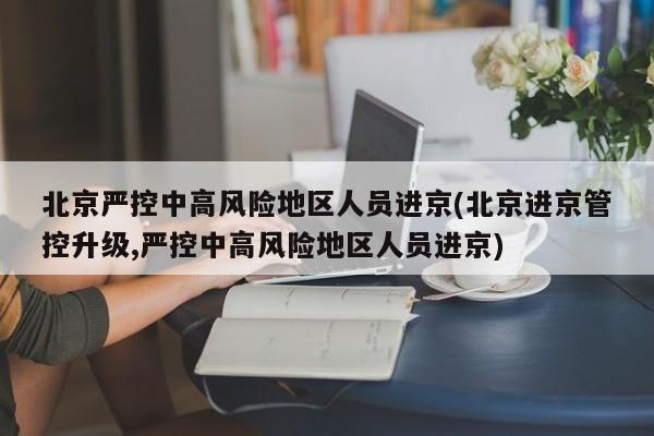 北京严控中高风险地区人员进京(北京进京管控升级,严控中高风险地区人员进京)