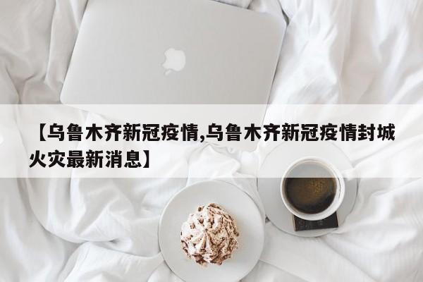 【乌鲁木齐新冠疫情,乌鲁木齐新冠疫情封城火灾最新消息】