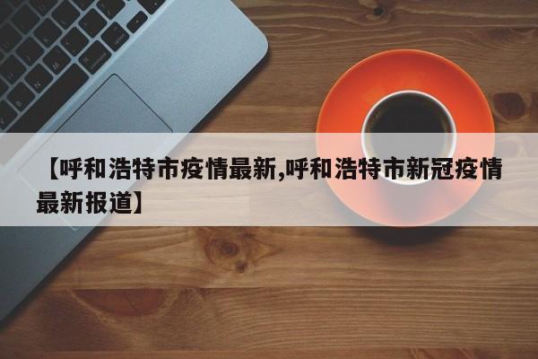 【呼和浩特市疫情最新,呼和浩特市新冠疫情最新报道】