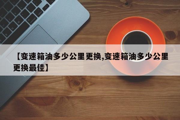 【变速箱油多少公里更换,变速箱油多少公里更换最佳】