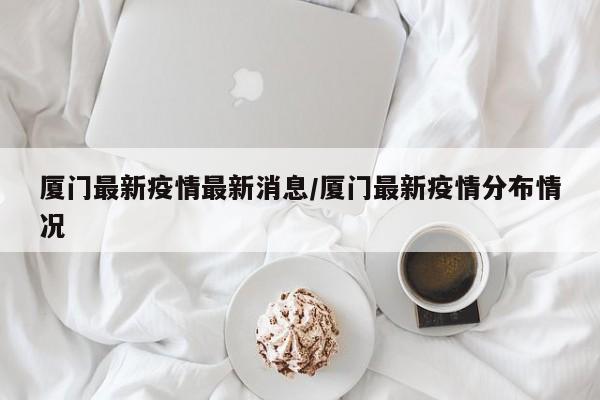 厦门最新疫情最新消息/厦门最新疫情分布情况
