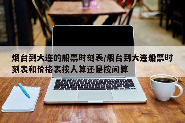 烟台到大连的船票时刻表/烟台到大连船票时刻表和价格表按人算还是按间算