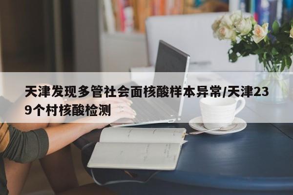 天津发现多管社会面核酸样本异常/天津239个村核酸检测