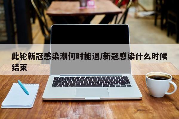此轮新冠感染潮何时能退/新冠感染什么时候结束